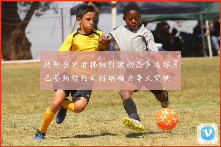 迈阿密记者揭秘引援动态多名球员已签约续约目标明确力争大突破