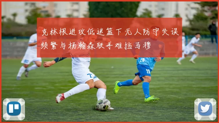 克林根进攻低迷篮下无人防守失误频繁与杨瀚森联手难挡马穆