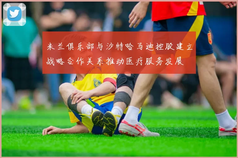 米兰俱乐部与沙特哈马迪控股建立战略合作关系推动医疗服务发展