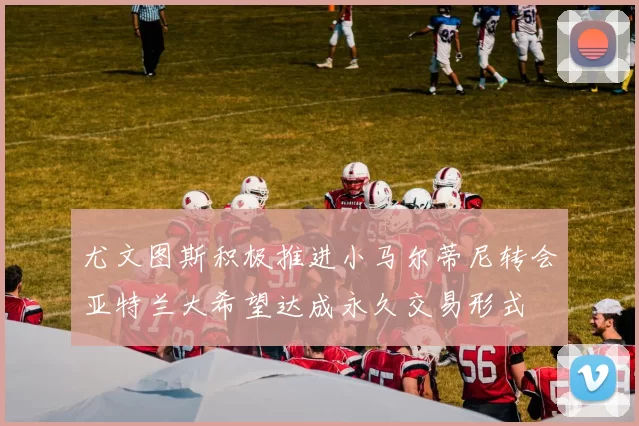 尤文图斯积极推进小马尔蒂尼转会亚特兰大希望达成永久交易形式