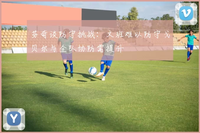 芬奇谈防守挑战：文班难以防守戈贝尔与全队协防需提升