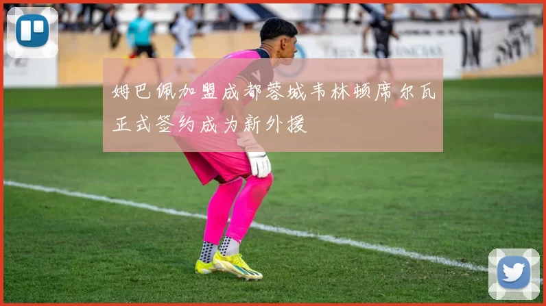 姆巴佩加盟成都蓉城韦林顿席尔瓦正式签约成为新外援