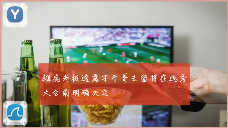 雄鹿老板透露字母哥去留将在选秀大会前明确决定