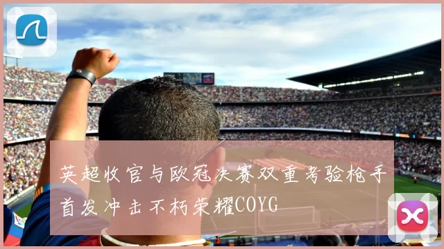 英超收官与欧冠决赛双重考验枪手首发冲击不朽荣耀COYG