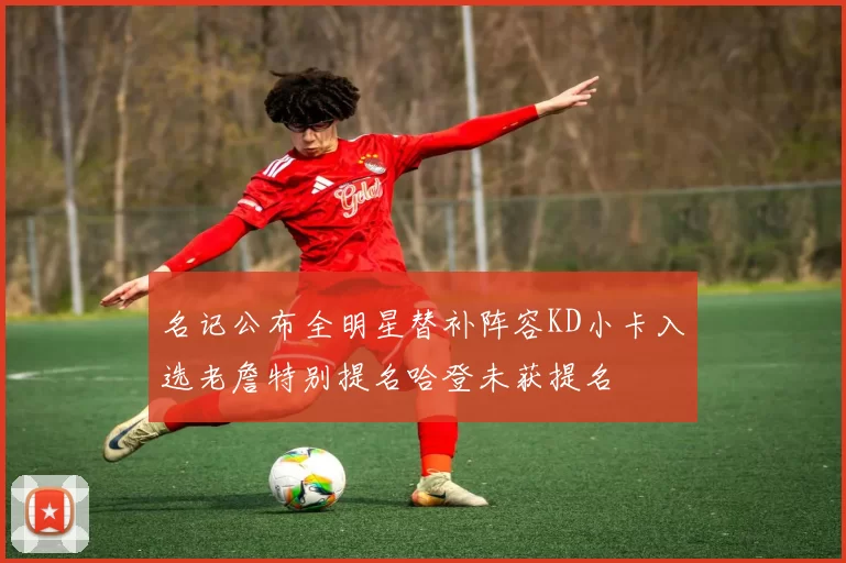 名记公布全明星替补阵容KD小卡入选老詹特别提名哈登未获提名