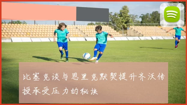 比塞克谈与恩里克默契提升齐沃传授承受压力的秘诀