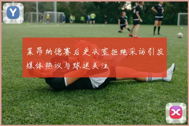 莱昂纳德赛后更衣室拒绝采访引发媒体热议与球迷关注