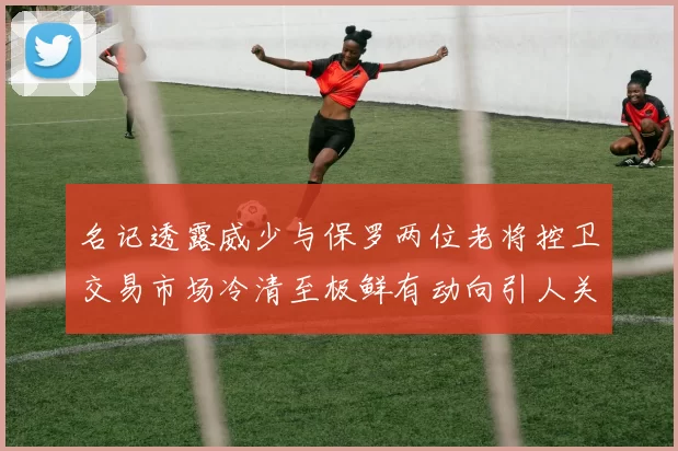 名记透露威少与保罗两位老将控卫交易市场冷清至极鲜有动向引人关注