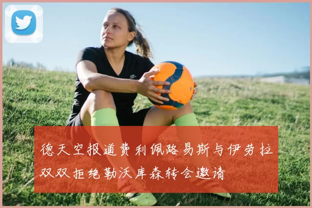德天空报道费利佩路易斯与伊劳拉双双拒绝勒沃库森转会邀请