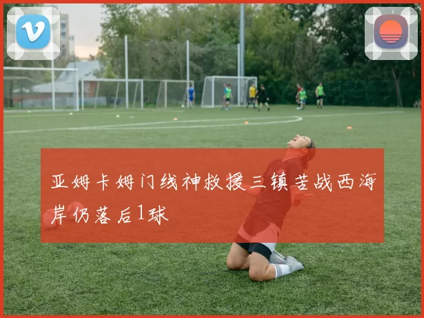 亚姆卡姆门线神救援三镇苦战西海岸仍落后1球