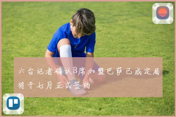 六台记者确认B席加盟巴萨已成定局将于七月正式签约