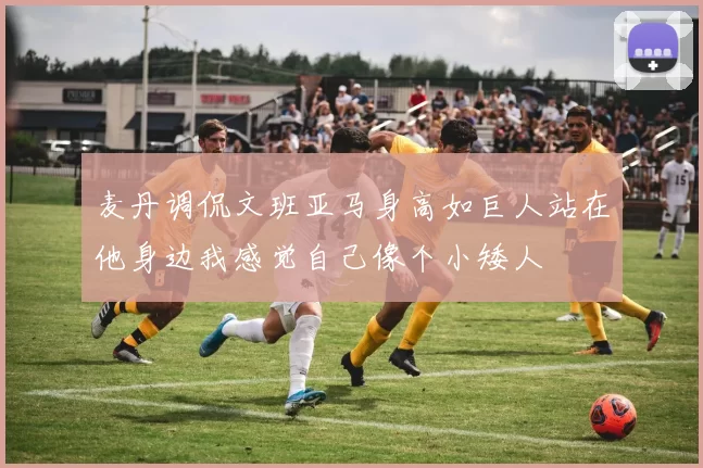 麦丹调侃文班亚马身高如巨人站在他身边我感觉自己像个小矮人