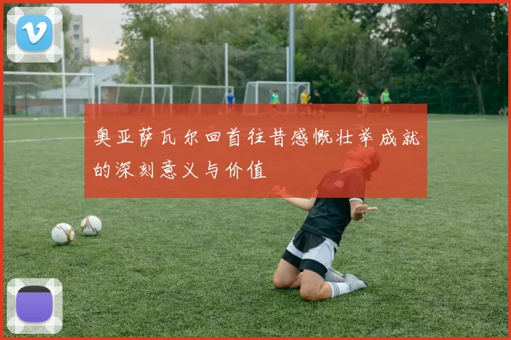 奥亚萨瓦尔回首往昔感慨壮举成就的深刻意义与价值