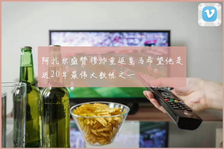 阿扎尔盛赞穆帅重返皇马希望他是近20年最伟大教练之一